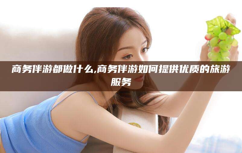 靖江商务伴游都做什么,商务伴游如何提供优质的旅游服务