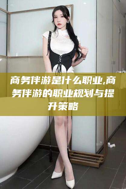靖江商务伴游是什么职业,商务伴游的职业规划与提升策略