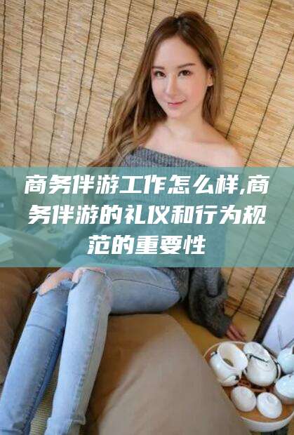 靖江商务伴游工作怎么样,商务伴游的礼仪和行为规范的重要性