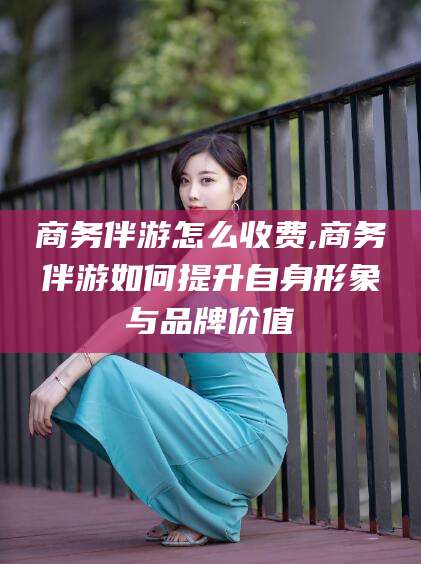 靖江商务伴游怎么收费,商务伴游如何提升自身形象与品牌价值