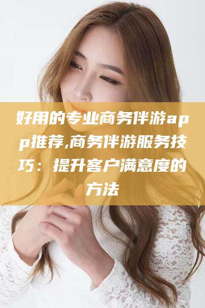 靖江好用的专业商务伴游app推荐,商务伴游服务技巧：提升客户满意度的方法