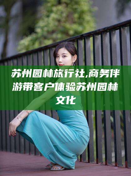 靖江苏州园林旅行社,商务伴游带客户体验苏州园林文化