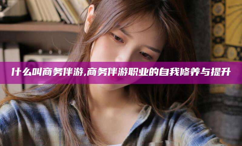 靖江什么叫商务伴游,商务伴游职业的自我修养与提升