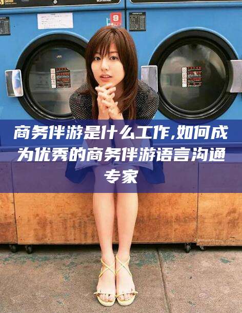 靖江商务伴游是什么工作,如何成为优秀的商务伴游语言沟通专家