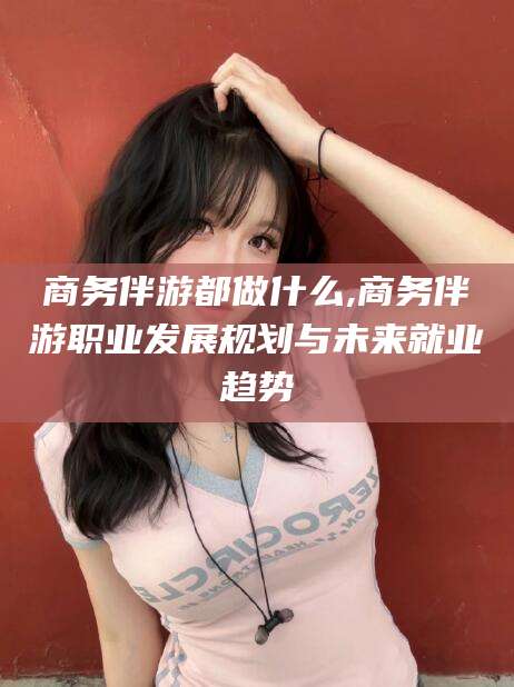 靖江商务伴游都做什么,商务伴游职业发展规划与未来就业趋势