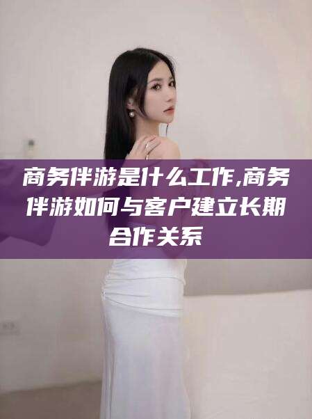 靖江商务伴游是什么工作,商务伴游如何与客户建立长期合作关系