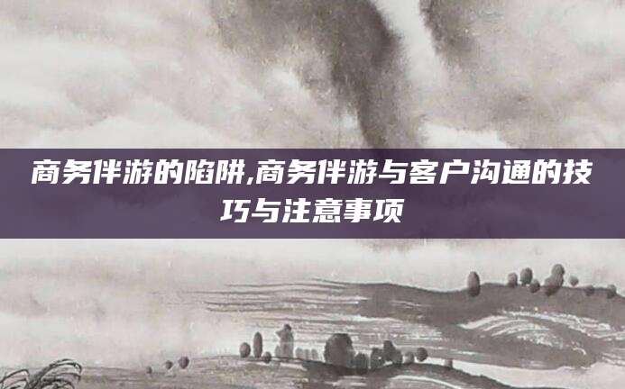 靖江商务伴游的陷阱,商务伴游与客户沟通的技巧与注意事项