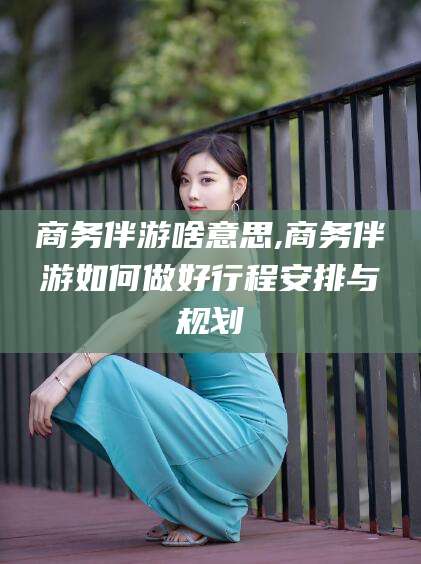 靖江商务伴游啥意思,商务伴游如何做好行程安排与规划