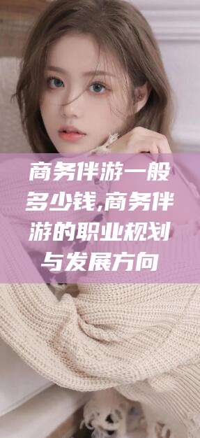 靖江商务伴游一般多少钱,商务伴游的职业规划与发展方向