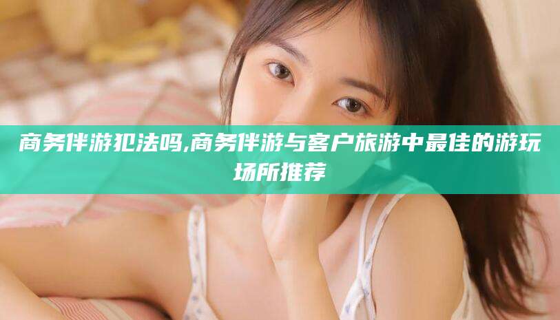 靖江商务伴游犯法吗,商务伴游与客户旅游中最佳的游玩场所推荐