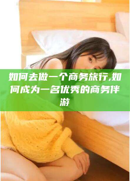 靖江如何去做一个商务旅行,如何成为一名优秀的商务伴游