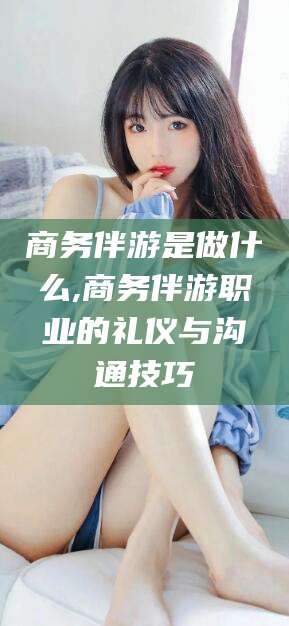 靖江商务伴游是做什么,商务伴游职业的礼仪与沟通技巧