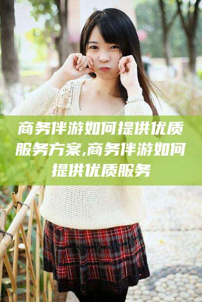 靖江商务伴游如何提供优质服务方案,商务伴游如何提供优质服务