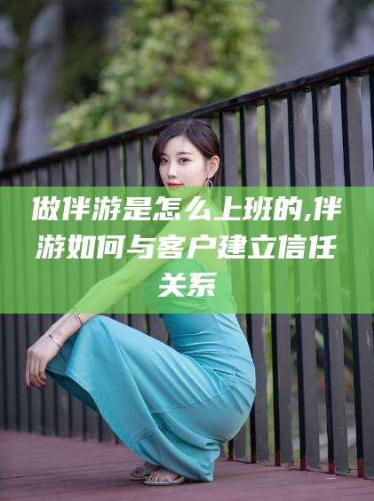 靖江做伴游是怎么上班的,伴游如何与客户建立信任关系