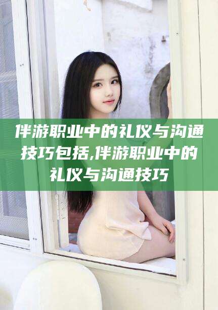 靖江伴游职业中的礼仪与沟通技巧包括,伴游职业中的礼仪与沟通技巧