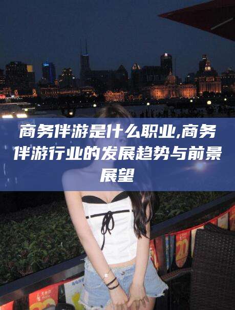 靖江商务伴游是什么职业,商务伴游行业的发展趋势与前景展望