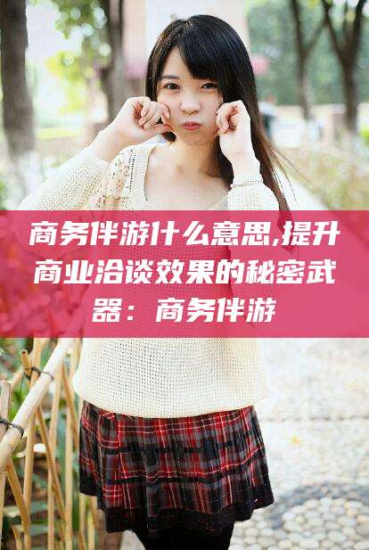 靖江商务伴游什么意思,提升商业洽谈效果的秘密武器：商务伴游