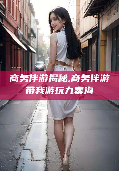 靖江商务伴游揭秘,商务伴游带我游玩九寨沟