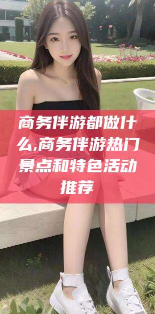 靖江商务伴游都做什么,商务伴游热门景点和特色活动推荐