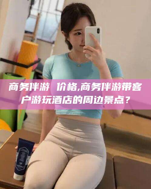 靖江商务伴游 价格,商务伴游带客户游玩酒店的周边景点？