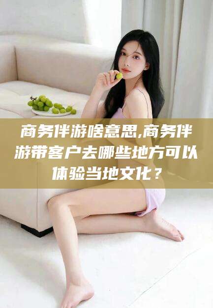 靖江商务伴游啥意思,商务伴游带客户去哪些地方可以体验当地文化？