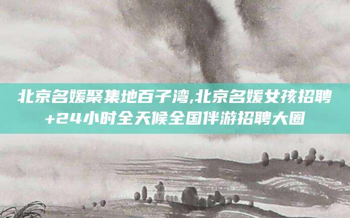 靖江北京名媛聚集地百子湾,北京名媛女孩招聘+24小时全天候全国伴游招聘大圈
