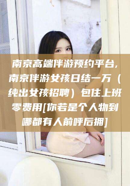 靖江南京高端伴游预约平台,南京伴游女孩日结一万（纯出女孩招聘）包住上班零费用[你若是个人物到哪都有人前呼后拥]