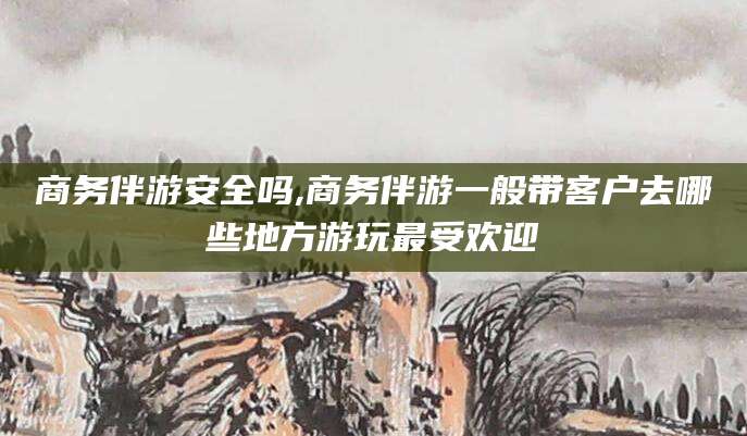 靖江商务伴游安全吗,商务伴游一般带客户去哪些地方游玩最受欢迎