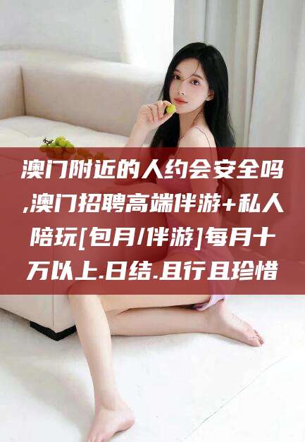 靖江澳门附近的人约会安全吗,澳门招聘高端伴游+私人陪玩[包月/伴游]每月十万以上.日结.且行且珍惜