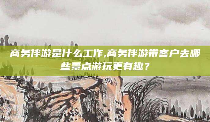 靖江商务伴游是什么工作,商务伴游带客户去哪些景点游玩更有趣？