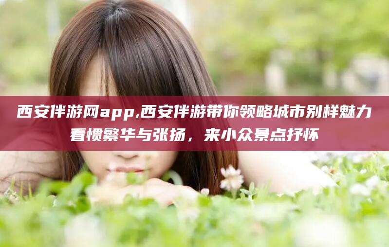 靖江西安伴游网app,西安伴游带你领略城市别样魅力看惯繁华与张扬，来小众景点抒怀