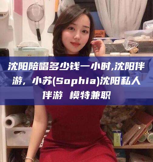 靖江沈阳陪唱多少钱一小时,沈阳伴游,贠小苏(Sophia)沈阳私人伴游 模特兼职
