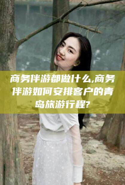 靖江商务伴游都做什么,商务伴游如何安排客户的青岛旅游行程?