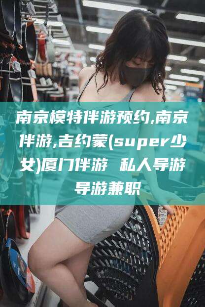 靖江南京模特伴游预约,南京伴游,吉约蒙(super少女)厦门伴游 私人导游 导游兼职