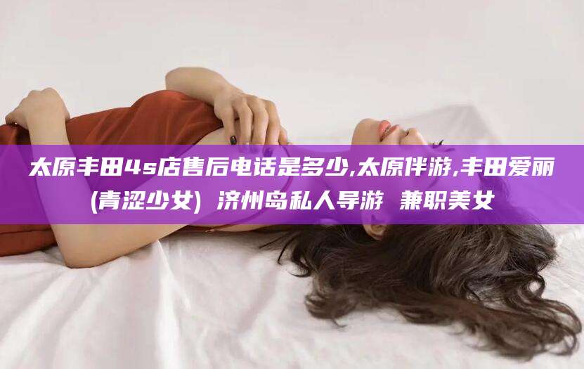 靖江太原丰田4s店售后电话是多少,太原伴游,丰田爱丽(青涩少女) 济州岛私人导游 兼职美女