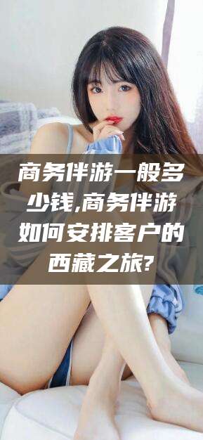 靖江商务伴游一般多少钱,商务伴游如何安排客户的西藏之旅?