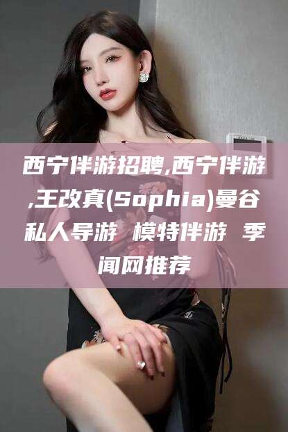 靖江西宁伴游招聘,西宁伴游,王改真(Sophia)曼谷私人导游 模特伴游 季闻网推荐