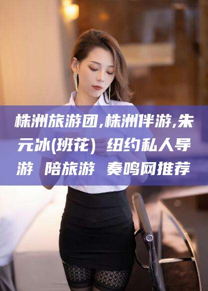靖江株洲旅游团,株洲伴游,朱元冰(班花) 纽约私人导游 陪旅游 奏鸣网推荐