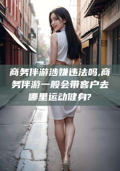 靖江商务伴游涉嫌违法吗,商务伴游一般会带客户去哪里运动健身?