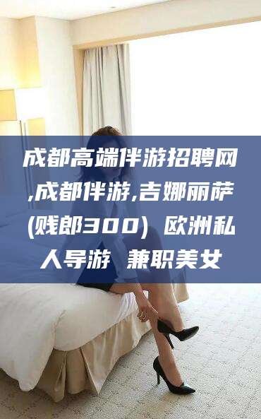 靖江成都高端伴游招聘网,成都伴游,吉娜丽萨(贱郎300) 欧洲私人导游 兼职美女