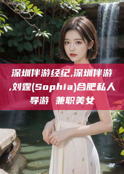 靖江深圳伴游经纪,深圳伴游,刘霆(Sophia)合肥私人导游 兼职美女
