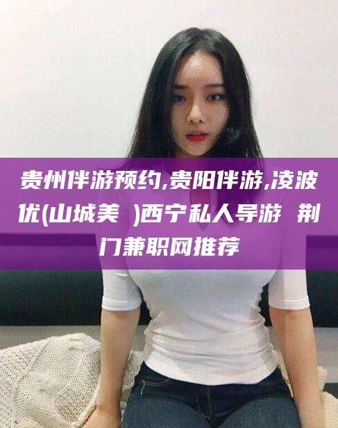 靖江贵州伴游预约,贵阳伴游,凌波优(山城美姫)西宁私人导游 荆门兼职网推荐