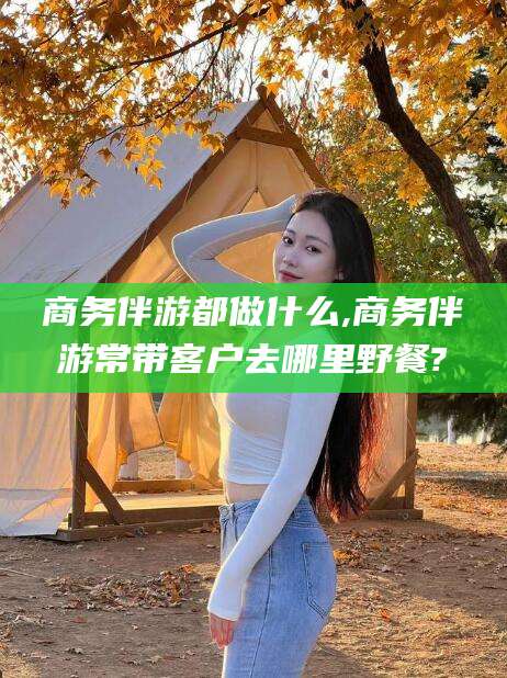 靖江商务伴游都做什么,商务伴游常带客户去哪里野餐?