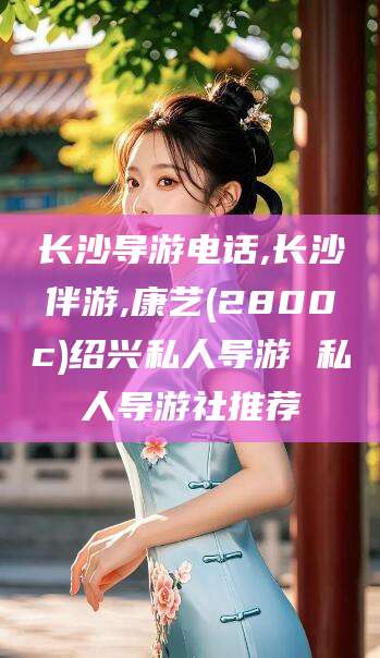 靖江长沙导游电话,长沙伴游,康艺(2800c)绍兴私人导游 私人导游社推荐