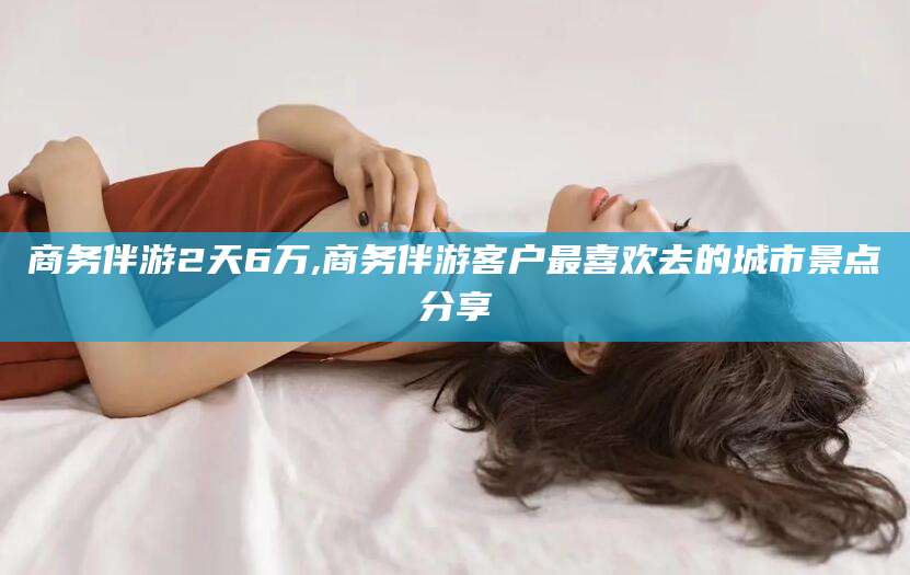 靖江商务伴游2天6万,商务伴游客户最喜欢去的城市景点分享