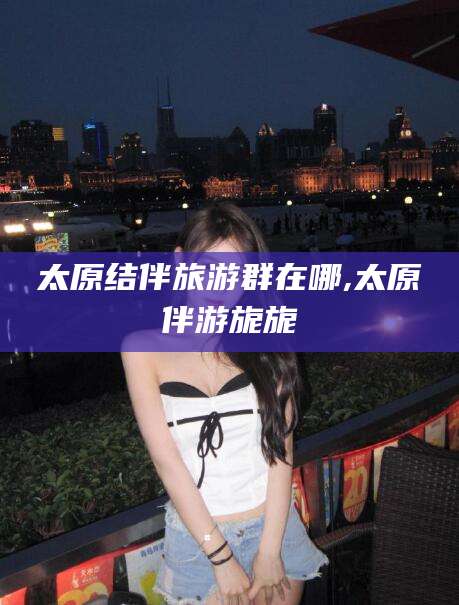 靖江太原结伴旅游群在哪,太原伴游旎旎