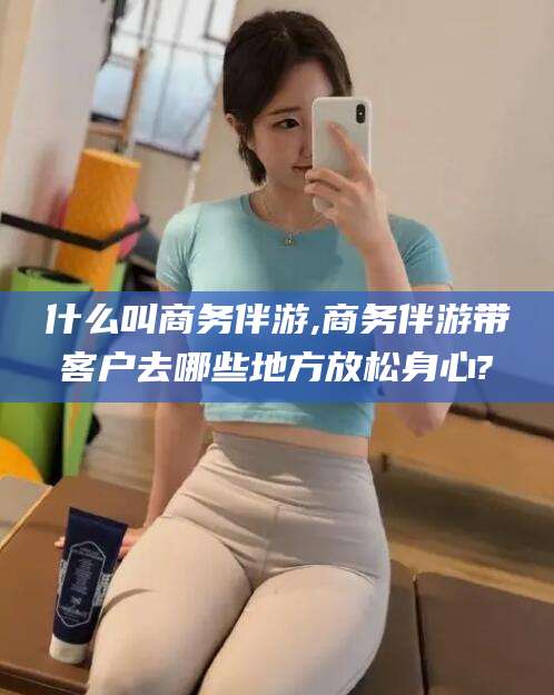 靖江什么叫商务伴游,商务伴游带客户去哪些地方放松身心?