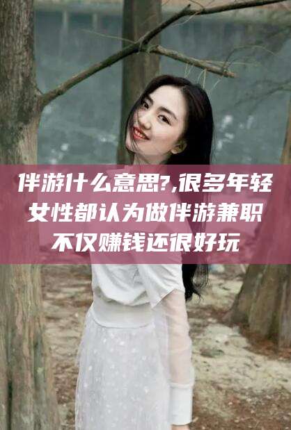 靖江伴游什么意思?,很多年轻女性都认为做伴游兼职不仅赚钱还很好玩