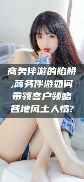 靖江商务伴游的陷阱,商务伴游如何带领客户领略各地风土人情?