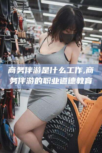 靖江商务伴游是什么工作,商务伴游的职业道德教育